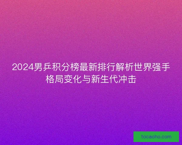2024男乒积分榜最新排行解析世界强手格局变化与新生代冲击