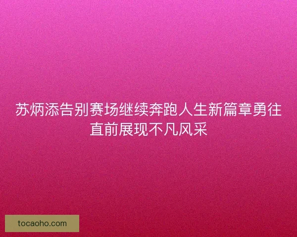 苏炳添告别赛场继续奔跑人生新篇章勇往直前展现不凡风采