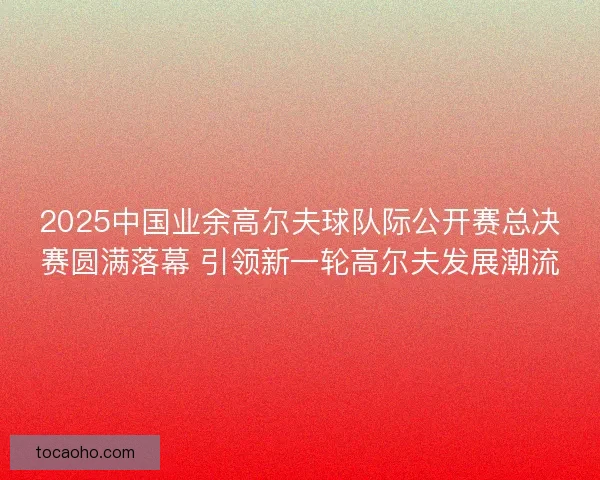 2025中国业余高尔夫球队际公开赛总决赛圆满落幕 引领新一轮高尔夫发展潮流