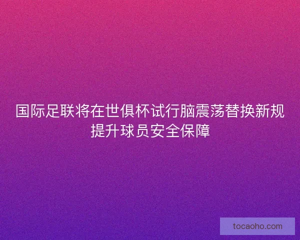 国际足联将在世俱杯试行脑震荡替换新规提升球员安全保障