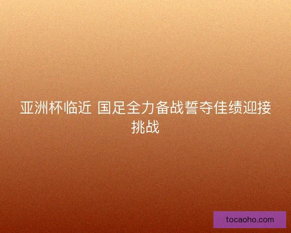 亚洲杯临近 国足全力备战誓夺佳绩迎接挑战