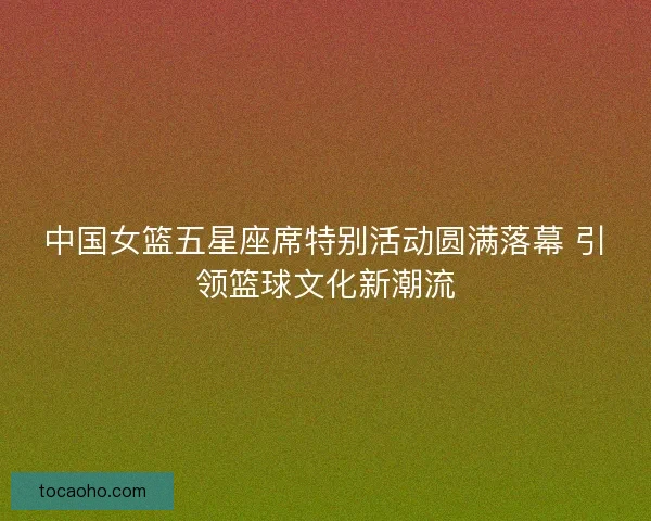 中国女篮五星座席特别活动圆满落幕 引领篮球文化新潮流