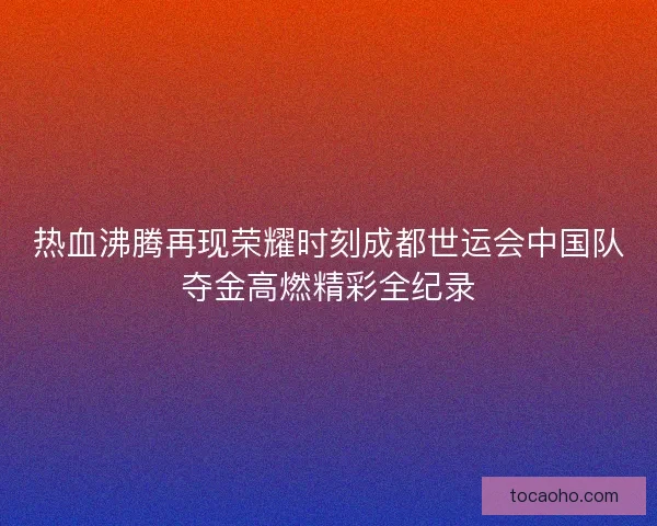 热血沸腾再现荣耀时刻成都世运会中国队夺金高燃精彩全纪录
